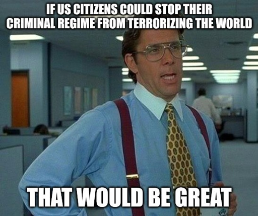 An old-school meme featuring a scene from the movie "Office Space." Caption: If U.S. citizens could stop their criminal regime from terrorizing the world, that would be great.