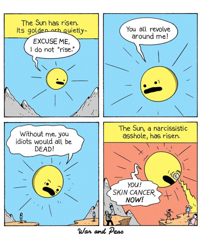 War and Peas Comic

Panel 1:
A narrator's voice begins, "The Sun has risen. Its golden orb quietly—" The Sun, depicted with a grumpy face, interrupts with, "EXCUSE ME, I do not 'rise.'"

Panel 2:
The Sun, now with an angry expression, shouts, "You all revolve around me!" 

Panel 3:
The Sun continues, "Without me, you idiots would all be DEAD!" The background remains a clear blue sky with mountains in the distance and people looking at the sun.

Panel 4:
The narrator's voice resumes, "The Sun, a narcissistic asshole, has risen." The Sun glares down at the tiny people below shooting sunrays. The people flee.